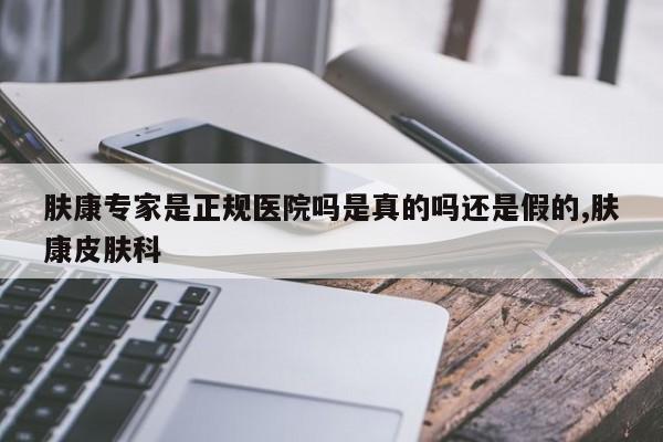 肤康专家是正规医院吗是真的吗还是假的,肤康皮肤科