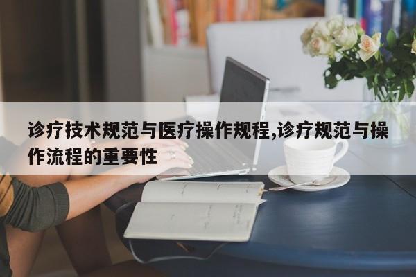 诊疗技术规范与医疗操作规程,诊疗规范与操作流程的重要性